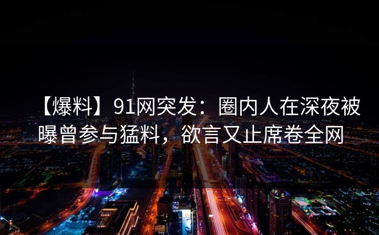 【爆料】91网突发：圈内人在深夜被曝曾参与猛料，欲言又止席卷全网