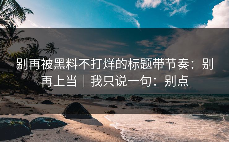 别再被黑料不打烊的标题带节奏：别再上当｜我只说一句：别点
