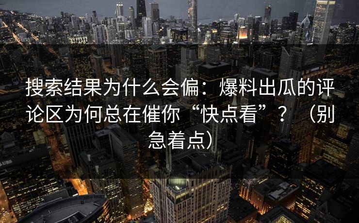 搜索结果为什么会偏：爆料出瓜的评论区为何总在催你“快点看”？（别急着点）
