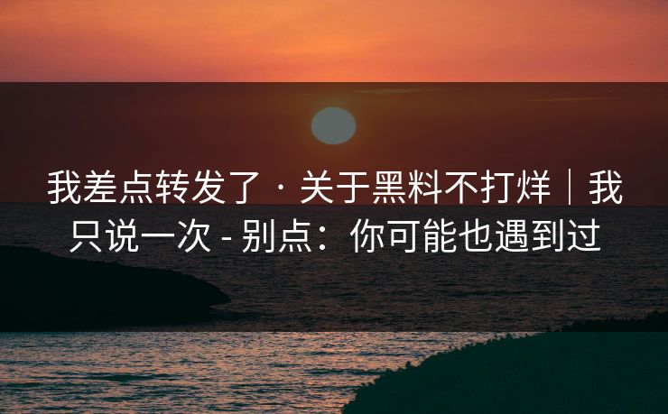 我差点转发了 · 关于黑料不打烊｜我只说一次 - 别点：你可能也遇到过