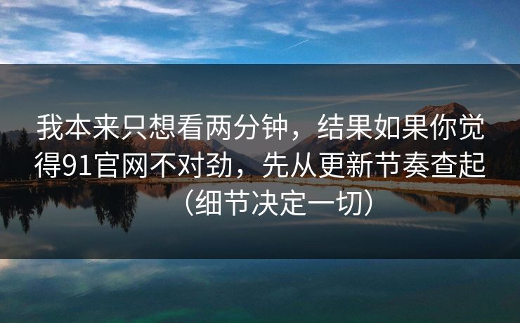 我本来只想看两分钟，结果如果你觉得91官网不对劲，先从更新节奏查起（细节决定一切）