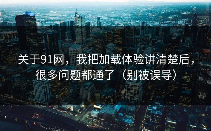关于91网，我把加载体验讲清楚后，很多问题都通了（别被误导）