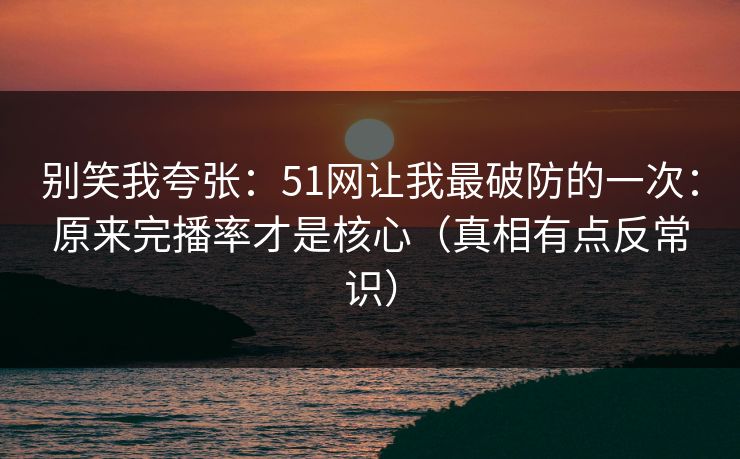 别笑我夸张：51网让我最破防的一次：原来完播率才是核心（真相有点反常识）