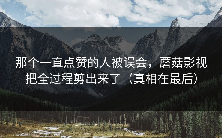 那个一直点赞的人被误会，蘑菇影视把全过程剪出来了（真相在最后）